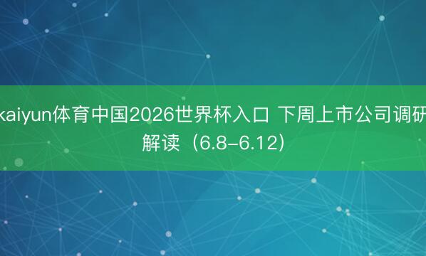 kaiyun体育中国2026世界杯入口 下周上市公司调研解读（6.8-6.12）