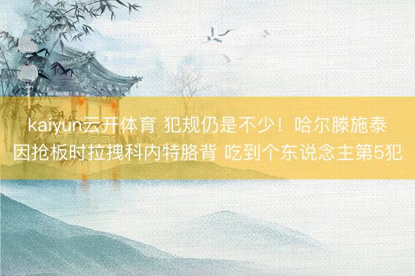 kaiyun云开体育 犯规仍是不少！哈尔滕施泰因抢板时拉拽科内特胳背 吃到个东说念主第5犯