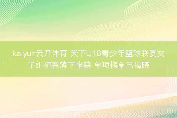 kaiyun云开体育 天下U16青少年篮球联赛女子组初赛落下帷幕 单项榜单已揭晓