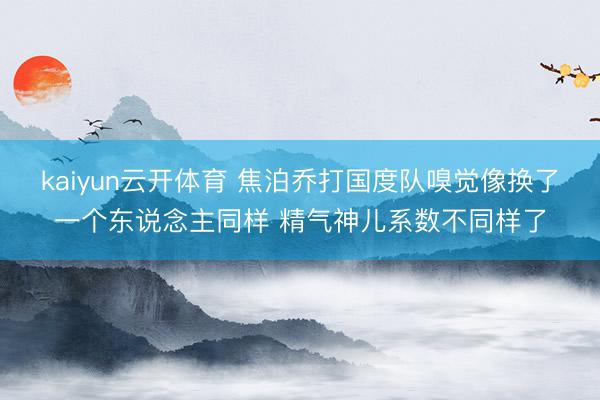 kaiyun云开体育 焦泊乔打国度队嗅觉像换了一个东说念主同样 精气神儿系数不同样了