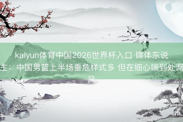 kaiyun体育中国2026世界杯入口 媒体东说念主：中国男篮上半场垂危样式多 但在细心端到处漏风