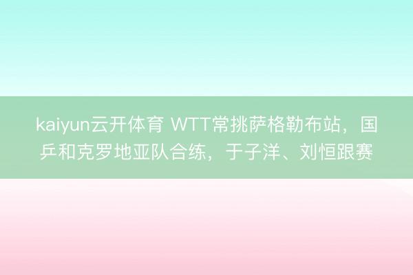 kaiyun云开体育 WTT常挑萨格勒布站，国乒和克罗地亚队合练，于子洋、刘恒跟赛
