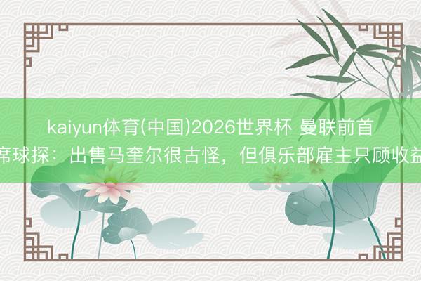 kaiyun体育(中国)2026世界杯 曼联前首席球探：出售马奎尔很古怪，但俱乐部雇主只顾收益