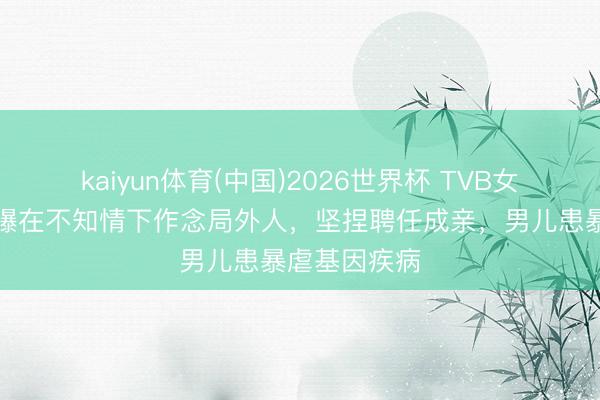 kaiyun体育(中国)2026世界杯 TVB女星何雁诗自曝在不知情下作念局外人，坚捏聘任成亲，男儿患暴虐基因疾病