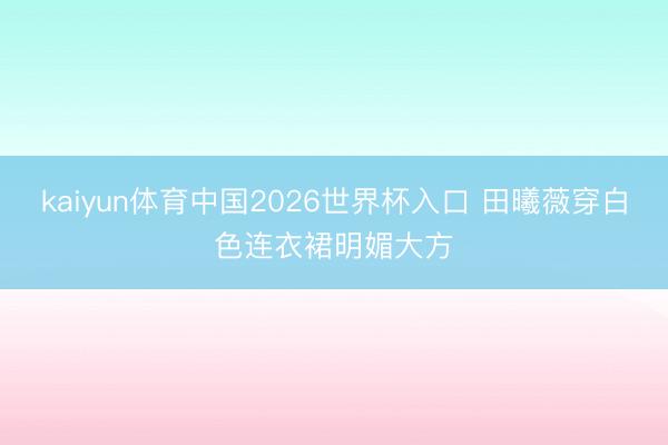 kaiyun体育中国2026世界杯入口 田曦薇穿白色连衣裙明媚大方