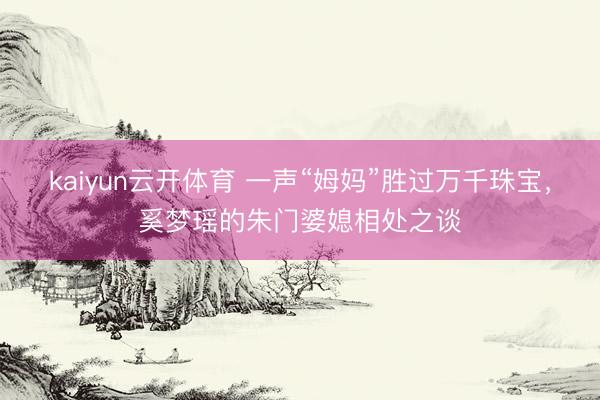 kaiyun云开体育 一声“姆妈”胜过万千珠宝，奚梦瑶的朱门婆媳相处之谈