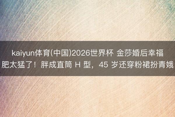 kaiyun体育(中国)2026世界杯 金莎婚后幸福肥太猛了!胖成直筒 H 型,45 岁还穿粉裙扮青娥