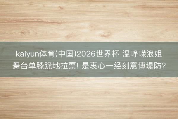 kaiyun体育(中国)2026世界杯 温峥嵘浪姐舞台单膝跪地拉票! 是衷心一经刻意博堤防?