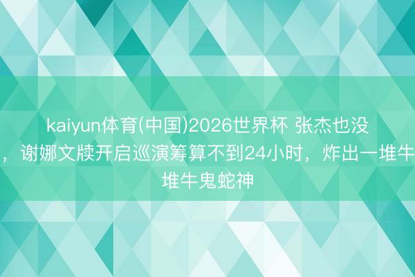 kaiyun体育(中国)2026世界杯 张杰也没念念到，谢娜文牍开启巡演筹算不到24小时，炸出一堆牛鬼蛇神