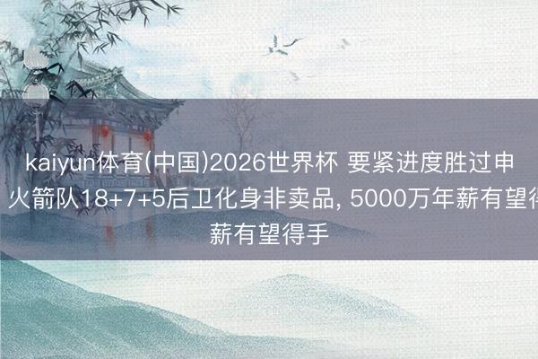 kaiyun体育(中国)2026世界杯 要紧进度胜过申京? 火箭队18+7+5后卫化身非卖品， 5000万年薪有望得手