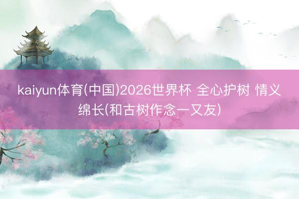 kaiyun体育(中国)2026世界杯 全心护树 情义绵长(和古树作念一又友)