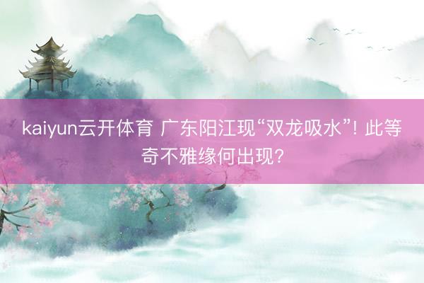 kaiyun云开体育 广东阳江现“双龙吸水”! 此等奇不雅缘何出现?