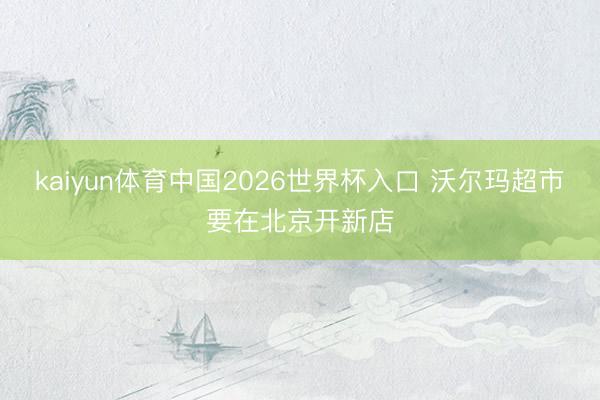 kaiyun体育中国2026世界杯入口 沃尔玛超市要在北京开新店