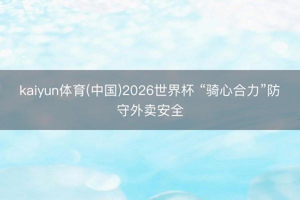 kaiyun体育(中国)2026世界杯 “骑心合力”防守外卖安全