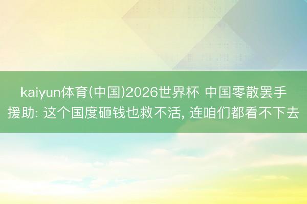 kaiyun体育(中国)2026世界杯 中国零散罢手援助: 这个国度砸钱也救不活， 连咱们都看不下去