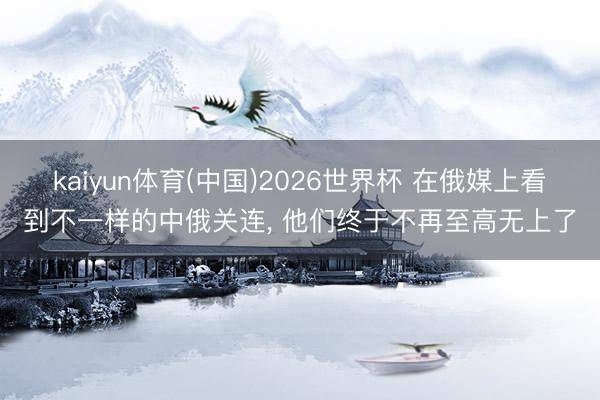 kaiyun体育(中国)2026世界杯 在俄媒上看到不一样的中俄关连， 他们终于不再至高无上了