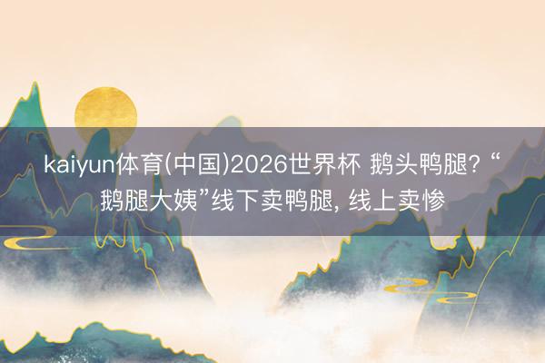kaiyun体育(中国)2026世界杯 鹅头鸭腿? “鹅腿大姨”线下卖鸭腿， 线上卖惨