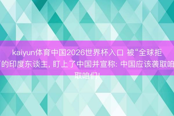 kaiyun体育中国2026世界杯入口 被“全球拒签”的印度东谈主， 盯上了中国并宣称: 中国应该袭取咱们!