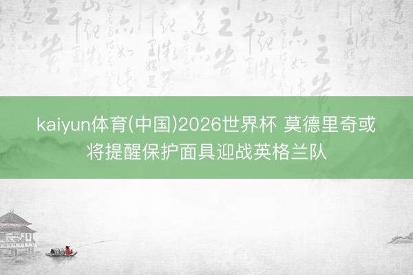 kaiyun体育(中国)2026世界杯 莫德里奇或将提醒保护面具迎战英格兰队