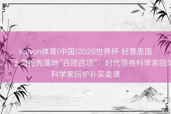 kaiyun体育(中国)2026世界杯 好意思国推“创世纪”，上海抢先落地“百团百项”：时代顶格科学家回炉补买卖课