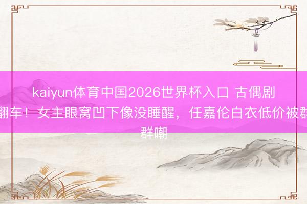 kaiyun体育中国2026世界杯入口 古偶剧又翻车！女主眼窝凹下像没睡醒，任嘉伦白衣低价被群嘲