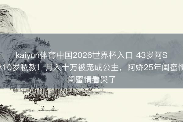 kaiyun体育中国2026世界杯入口 43岁阿Sa闪嫁小10岁私教！月入十万被宠成公主，阿娇25年闺蜜情看哭了