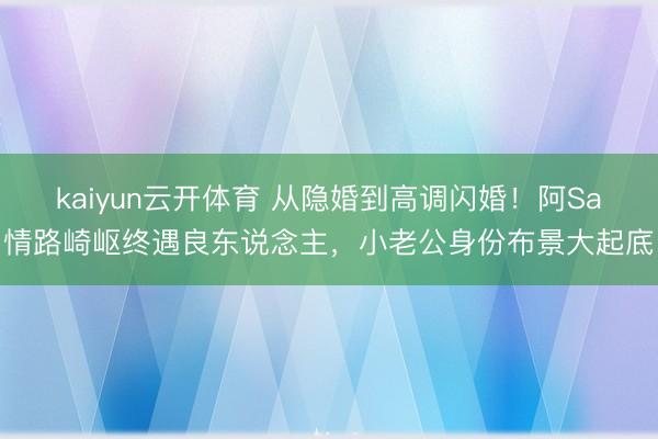 kaiyun云开体育 从隐婚到高调闪婚！阿Sa情路崎岖终遇良东说念主，小老公身份布景大起底
