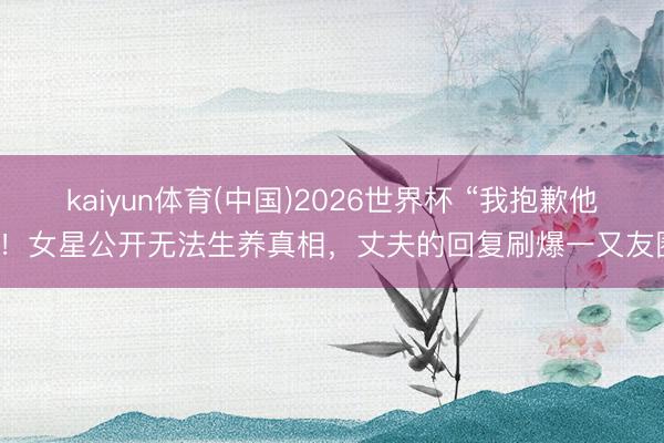 kaiyun体育(中国)2026世界杯 “我抱歉他”！女星公开无法生养真相，丈夫的回复刷爆一又友圈
