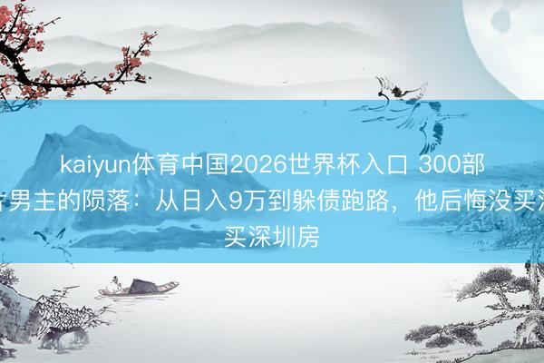 kaiyun体育中国2026世界杯入口 300部风月片男主的陨落：从日入9万到躲债跑路，他后悔没买深圳房