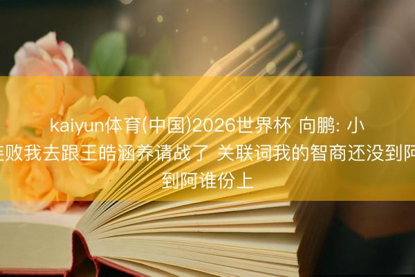 kaiyun体育(中国)2026世界杯 向鹏: 小组赛2连败我去跟王皓涵养请战了 关联词我的智商还没到阿谁份上