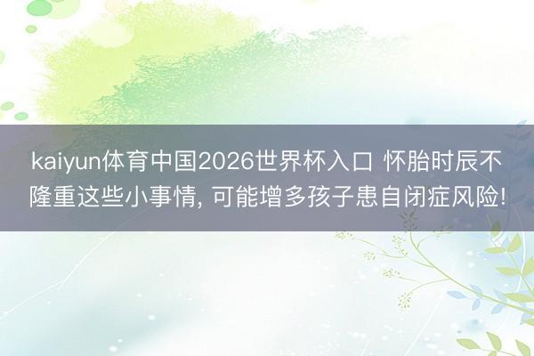 kaiyun体育中国2026世界杯入口 怀胎时辰不隆重这些小事情， 可能增多孩子患自闭症风险!