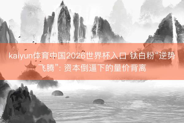 kaiyun体育中国2026世界杯入口 钛白粉“逆势飞腾”: 资本倒逼下的量价背离