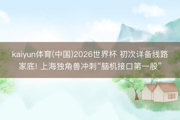 kaiyun体育(中国)2026世界杯 初次详备线路家底! 上海独角兽冲刺“脑机接口第一股”