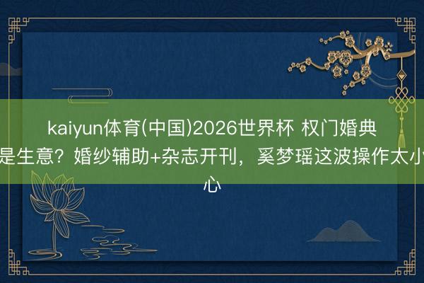 kaiyun体育(中国)2026世界杯 权门婚典全是生意？婚纱辅助+杂志开刊，奚梦瑶这波操作太小心