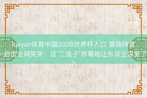 kaiyun体育中国2026世界杯入口 窦骁陕普一启齿全网笑哭：这‘二流子’咋蓦地让东谈主深爱了？