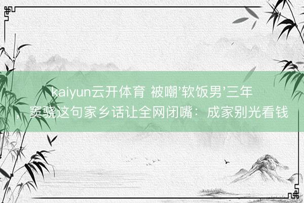 kaiyun云开体育 被嘲'软饭男'三年,窦骁这句家乡话让全网闭嘴:成家别光看钱