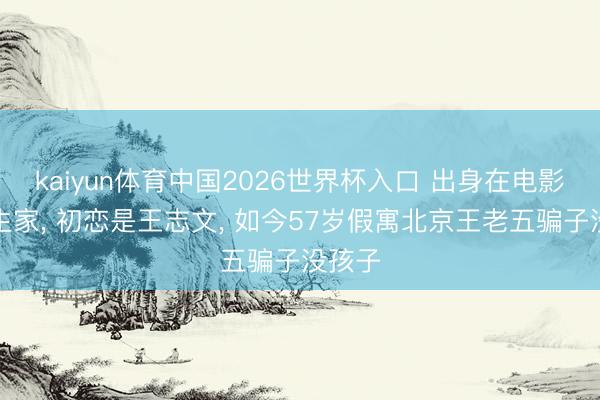 kaiyun体育中国2026世界杯入口 出身在电影第一生家， 初恋是王志文， 如今57岁假寓北京王老五骗子没孩子