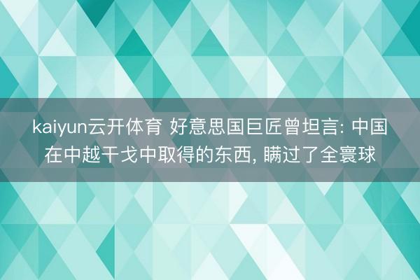 kaiyun云开体育 好意思国巨匠曾坦言: 中国在中越干戈中取得的东西， 瞒过了全寰球