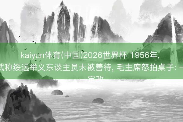 kaiyun体育(中国)2026世界杯 1956年， 董其武称绥远举义东谈主员未被善待， 毛主席怒拍桌子: 一定改