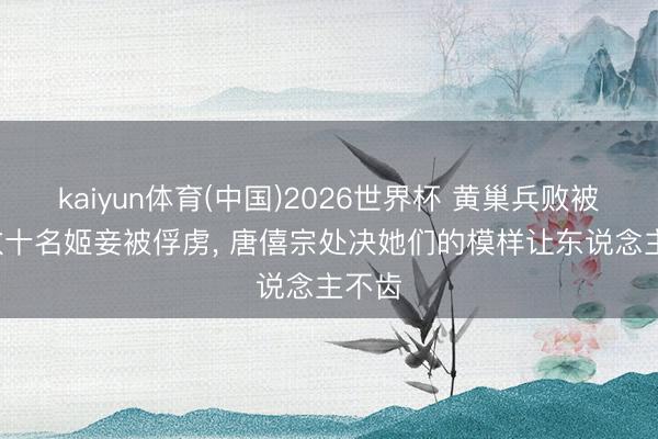 kaiyun体育(中国)2026世界杯 黄巢兵败被杀， 数十名姬妾被俘虏， 唐僖宗处决她们的模样让东说念主不齿