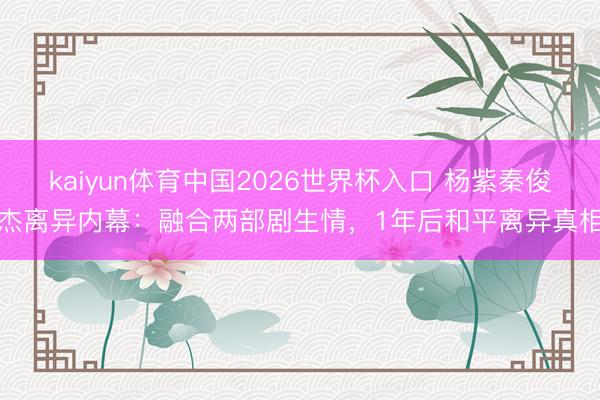 kaiyun体育中国2026世界杯入口 杨紫秦俊杰离异内幕:融合两部剧生情,1年后和平离异真相