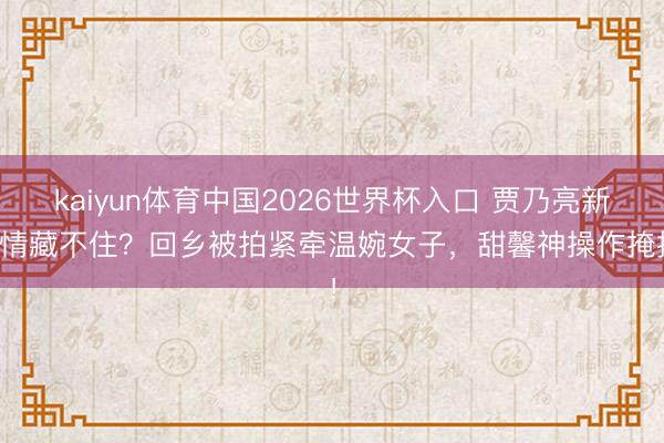 kaiyun体育中国2026世界杯入口 贾乃亮新恋情藏不住？回乡被拍紧牵温婉女子，甜馨神操作掩护！