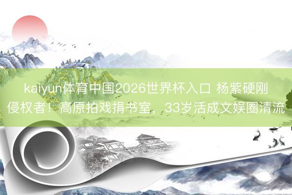 kaiyun体育中国2026世界杯入口 杨紫硬刚侵权者！高原拍戏捐书室，33岁活成文娱圈清流