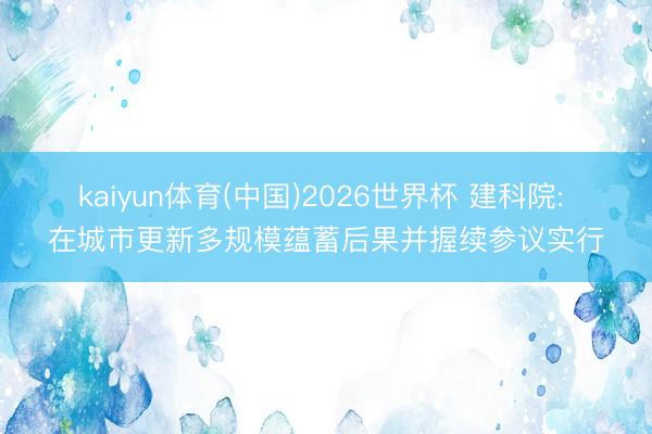 kaiyun体育(中国)2026世界杯 建科院: 在城市更新多规模蕴蓄后果并握续参议实行