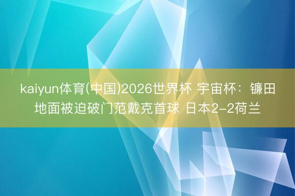kaiyun体育(中国)2026世界杯 宇宙杯:镰田地面被迫破门范戴克首球 日本2-2荷兰