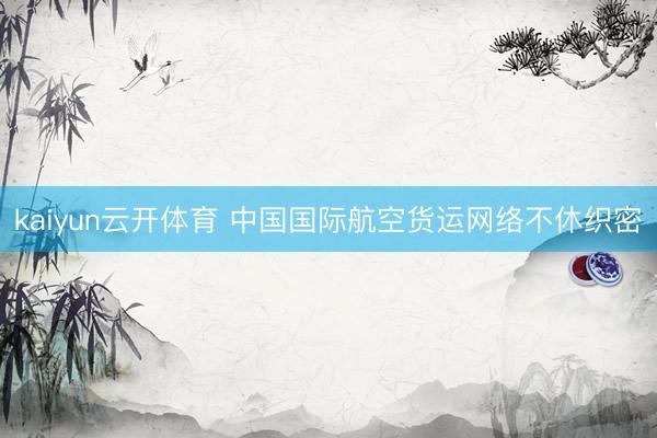 kaiyun云开体育 中国国际航空货运网络不休织密