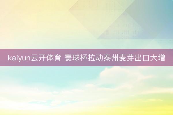 kaiyun云开体育 寰球杯拉动泰州麦芽出口大增