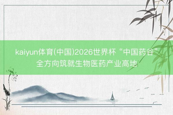 kaiyun体育(中国)2026世界杯 “中国药谷”全方向筑就生物医药产业高地