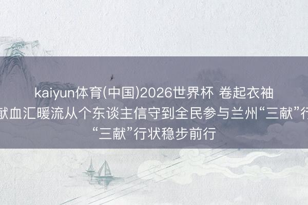 kaiyun体育(中国)2026世界杯 卷起衣袖藏蔼然无偿献血汇暖流从个东谈主信守到全民参与兰州“三献”行状稳步前行