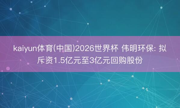 kaiyun体育(中国)2026世界杯 伟明环保: 拟斥资1.5亿元至3亿元回购股份